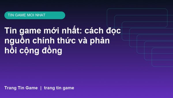 Tin game mới nhất: cách đọc nguồn chính thức và phản hồi cộng đồng